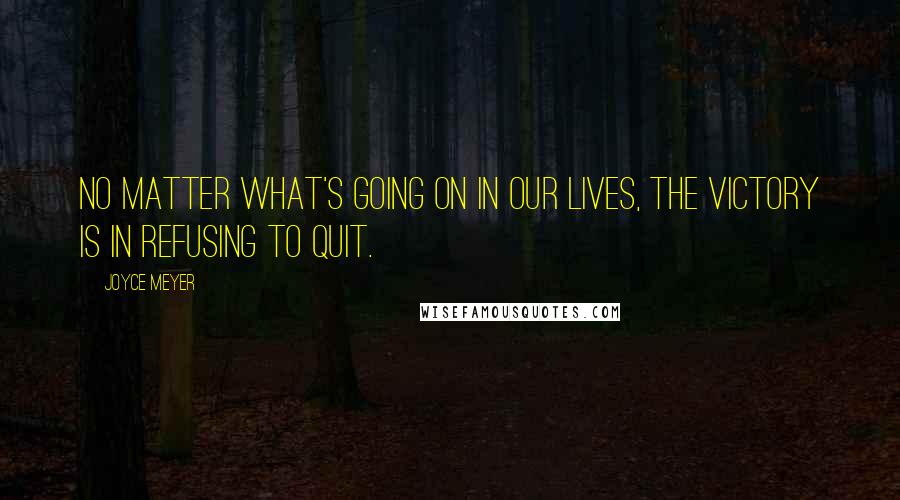 Joyce Meyer Quotes: No matter what's going on in our lives, the victory is in refusing to quit.