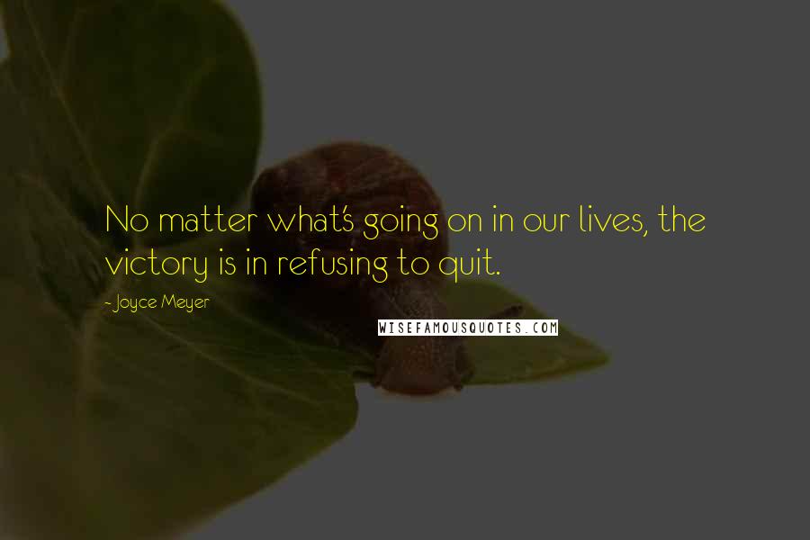 Joyce Meyer Quotes: No matter what's going on in our lives, the victory is in refusing to quit.