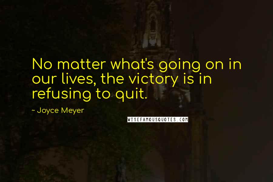 Joyce Meyer Quotes: No matter what's going on in our lives, the victory is in refusing to quit.