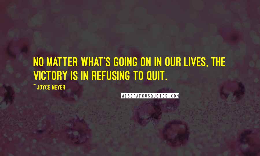 Joyce Meyer Quotes: No matter what's going on in our lives, the victory is in refusing to quit.