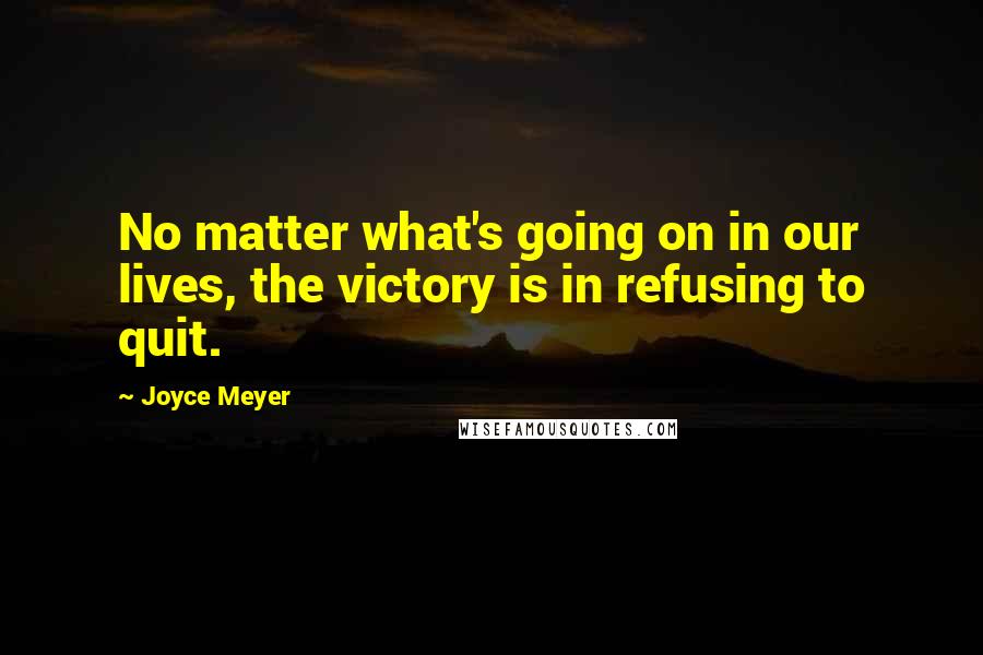 Joyce Meyer Quotes: No matter what's going on in our lives, the victory is in refusing to quit.