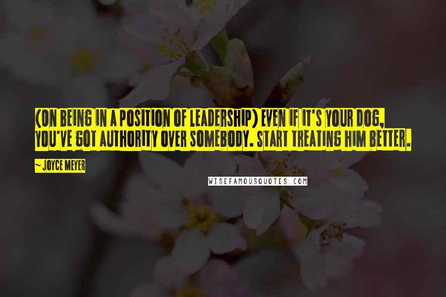 Joyce Meyer Quotes: (On being in a position of leadership) Even if it's your dog, you've got authority over somebody. Start treating him better.