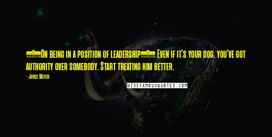 Joyce Meyer Quotes: (On being in a position of leadership) Even if it's your dog, you've got authority over somebody. Start treating him better.