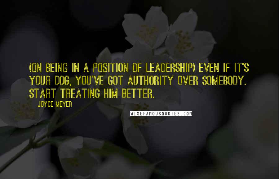 Joyce Meyer Quotes: (On being in a position of leadership) Even if it's your dog, you've got authority over somebody. Start treating him better.