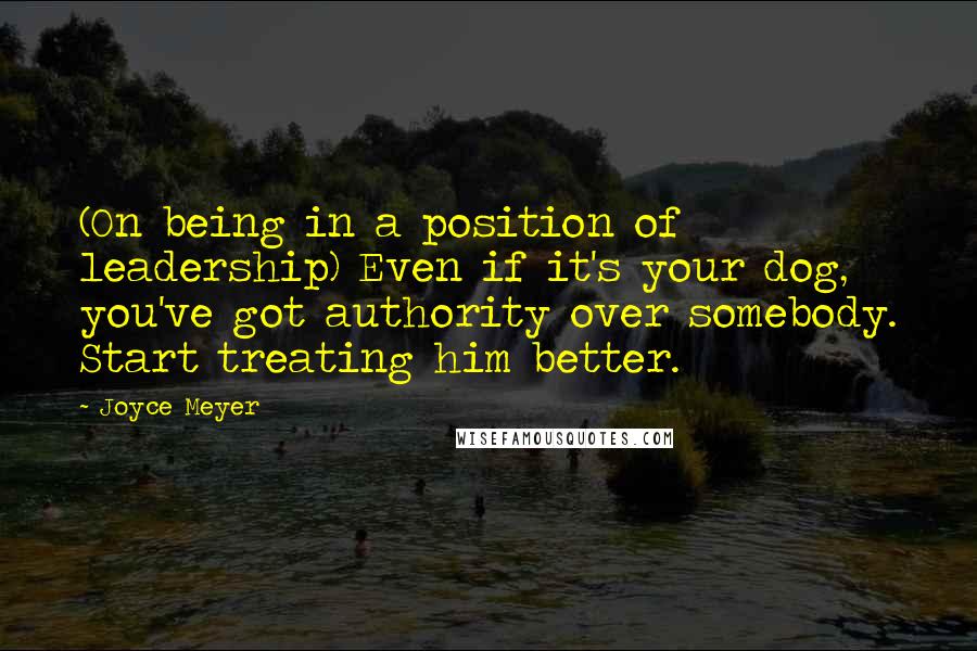 Joyce Meyer Quotes: (On being in a position of leadership) Even if it's your dog, you've got authority over somebody. Start treating him better.
