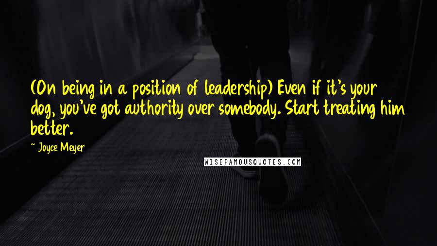 Joyce Meyer Quotes: (On being in a position of leadership) Even if it's your dog, you've got authority over somebody. Start treating him better.