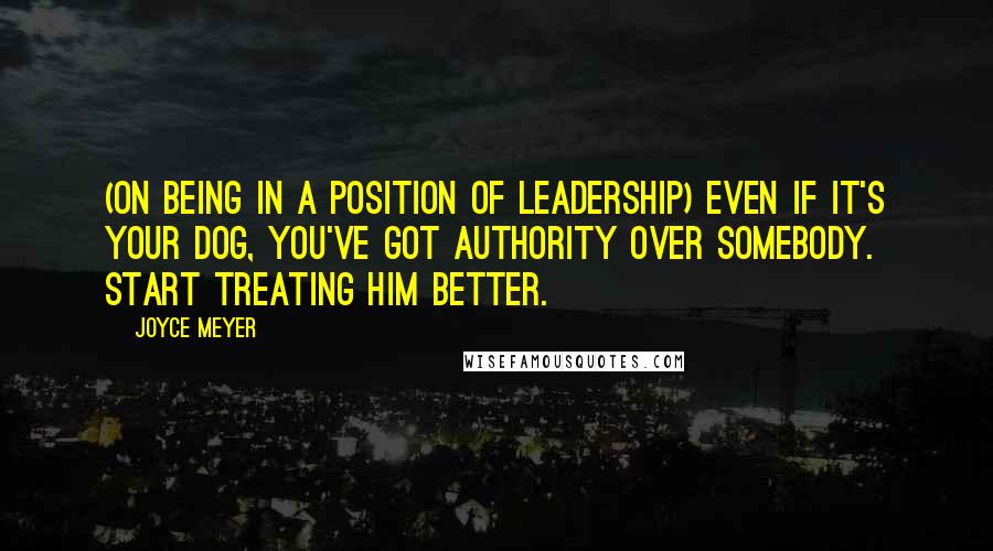 Joyce Meyer Quotes: (On being in a position of leadership) Even if it's your dog, you've got authority over somebody. Start treating him better.