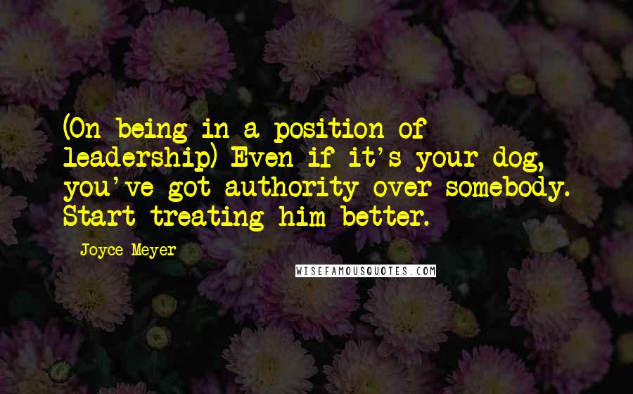 Joyce Meyer Quotes: (On being in a position of leadership) Even if it's your dog, you've got authority over somebody. Start treating him better.