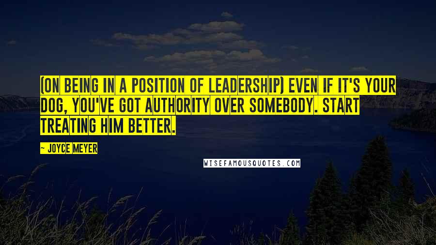 Joyce Meyer Quotes: (On being in a position of leadership) Even if it's your dog, you've got authority over somebody. Start treating him better.