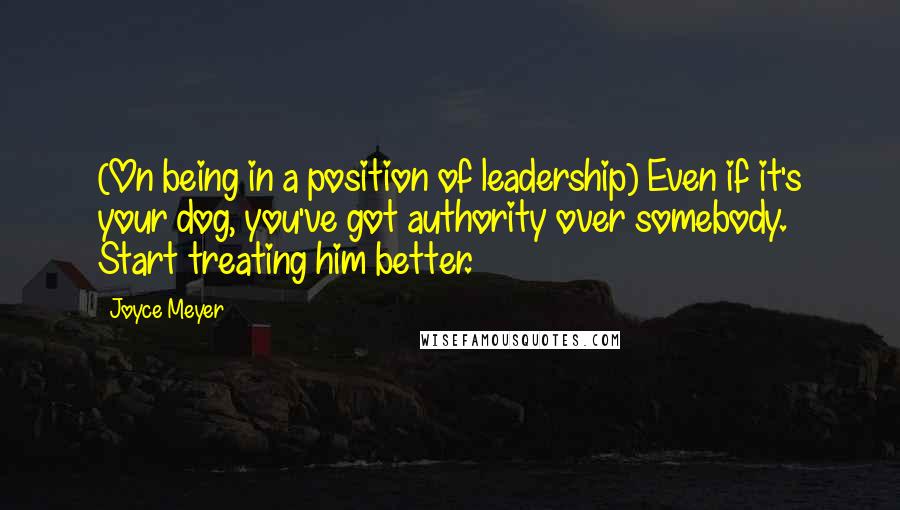 Joyce Meyer Quotes: (On being in a position of leadership) Even if it's your dog, you've got authority over somebody. Start treating him better.