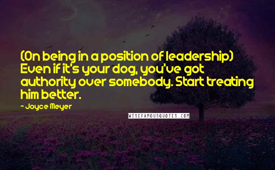 Joyce Meyer Quotes: (On being in a position of leadership) Even if it's your dog, you've got authority over somebody. Start treating him better.