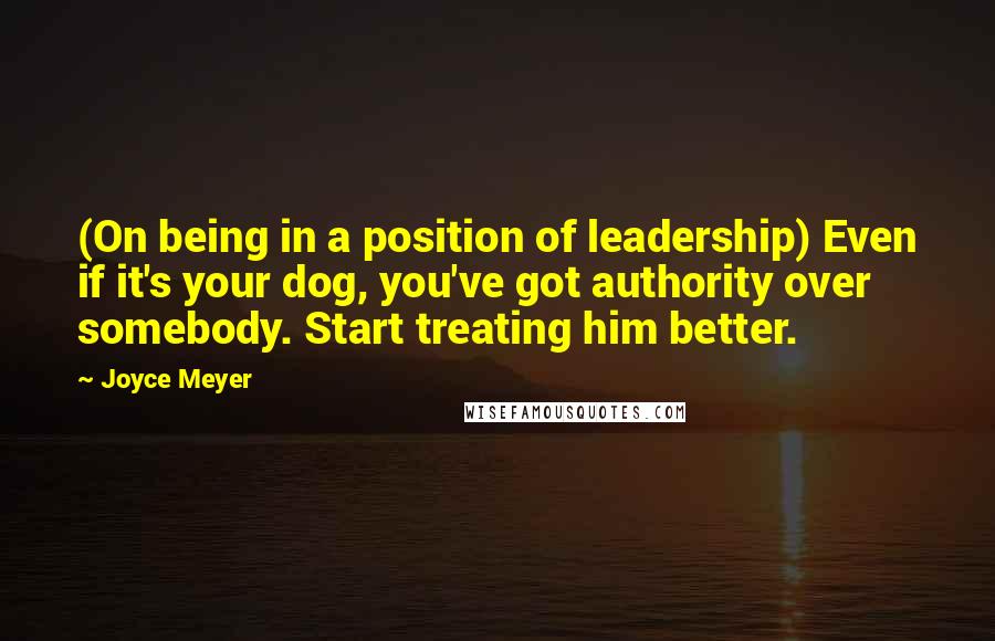 Joyce Meyer Quotes: (On being in a position of leadership) Even if it's your dog, you've got authority over somebody. Start treating him better.