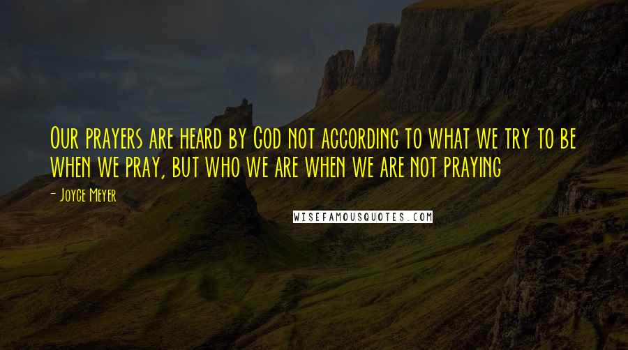 Joyce Meyer Quotes: Our prayers are heard by God not according to what we try to be when we pray, but who we are when we are not praying