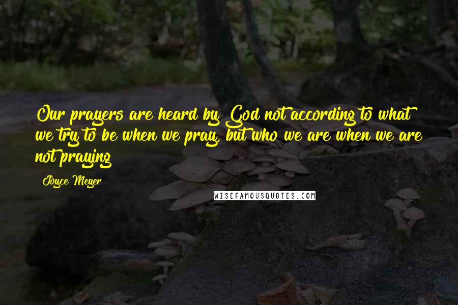 Joyce Meyer Quotes: Our prayers are heard by God not according to what we try to be when we pray, but who we are when we are not praying