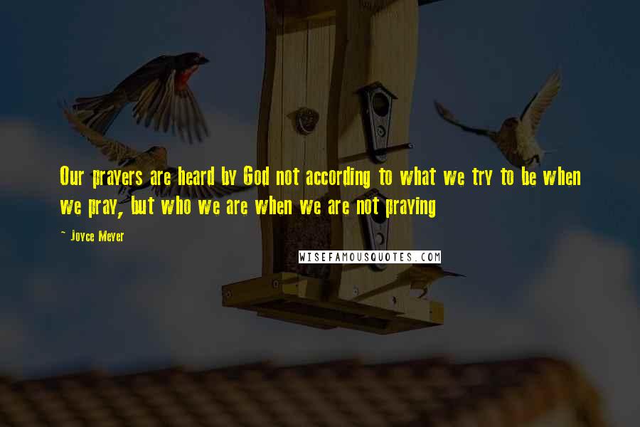 Joyce Meyer Quotes: Our prayers are heard by God not according to what we try to be when we pray, but who we are when we are not praying