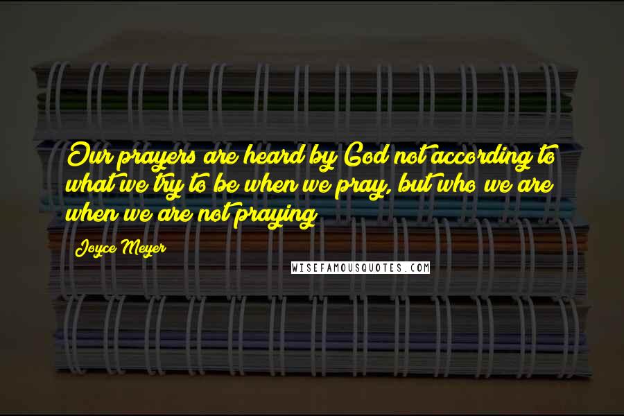 Joyce Meyer Quotes: Our prayers are heard by God not according to what we try to be when we pray, but who we are when we are not praying