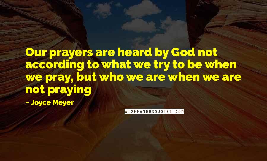 Joyce Meyer Quotes: Our prayers are heard by God not according to what we try to be when we pray, but who we are when we are not praying