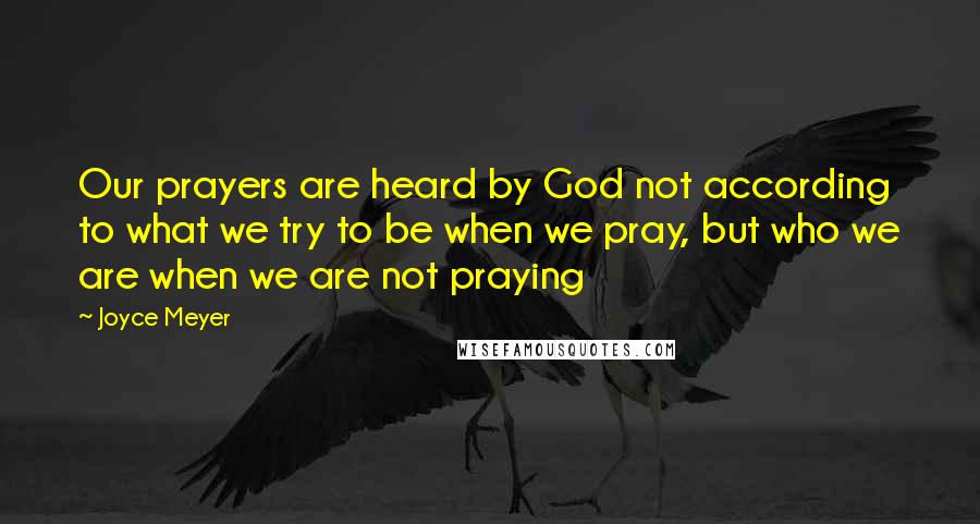 Joyce Meyer Quotes: Our prayers are heard by God not according to what we try to be when we pray, but who we are when we are not praying