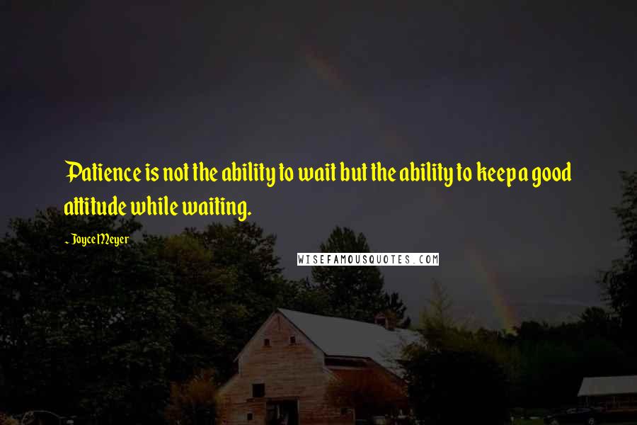 Joyce Meyer Quotes: Patience is not the ability to wait but the ability to keep a good attitude while waiting.