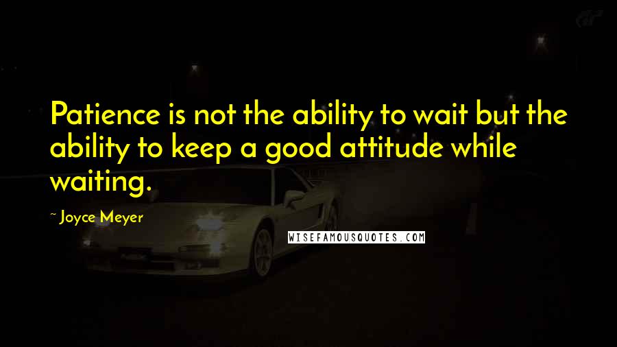 Joyce Meyer Quotes: Patience is not the ability to wait but the ability to keep a good attitude while waiting.