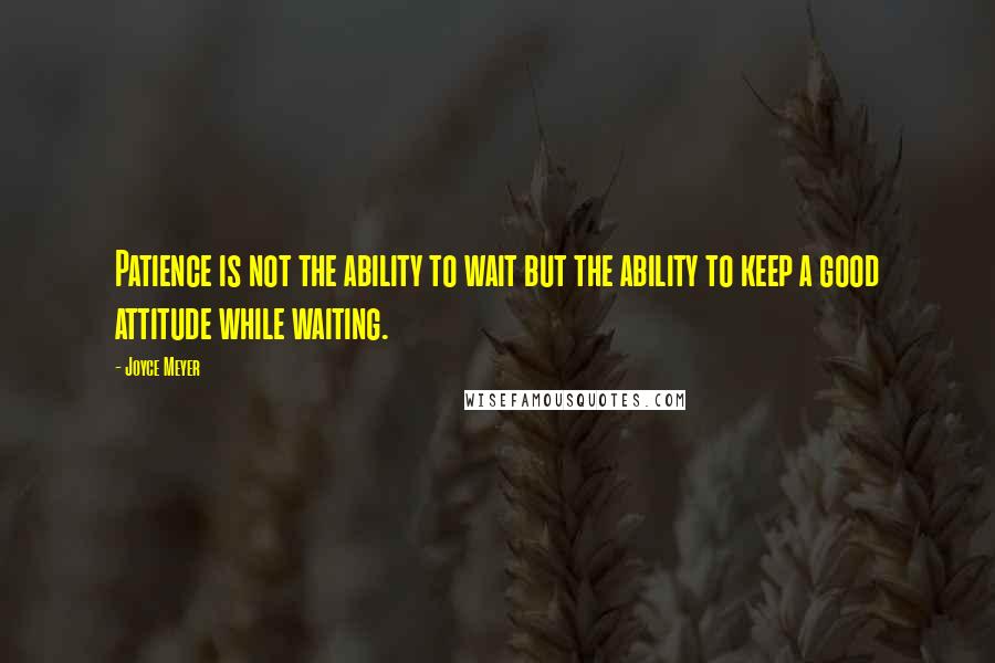 Joyce Meyer Quotes: Patience is not the ability to wait but the ability to keep a good attitude while waiting.