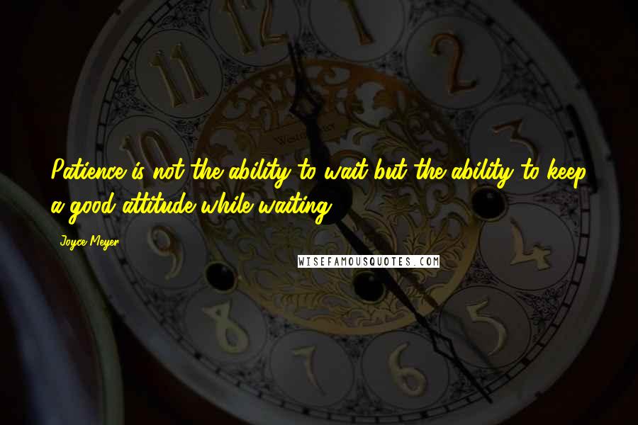 Joyce Meyer Quotes: Patience is not the ability to wait but the ability to keep a good attitude while waiting.