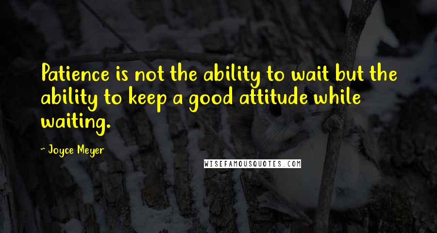 Joyce Meyer Quotes: Patience is not the ability to wait but the ability to keep a good attitude while waiting.