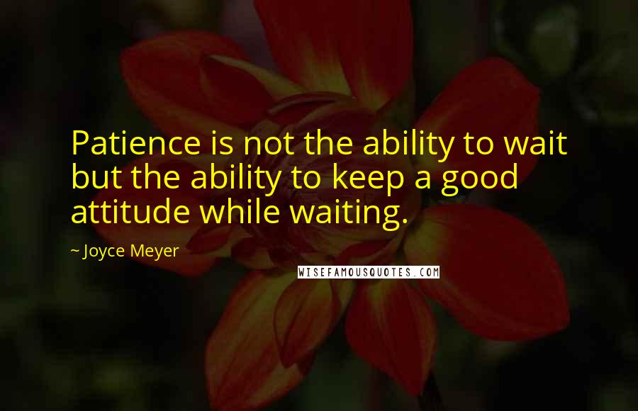 Joyce Meyer Quotes: Patience is not the ability to wait but the ability to keep a good attitude while waiting.