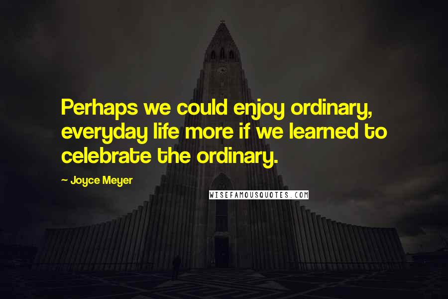 Joyce Meyer Quotes: Perhaps we could enjoy ordinary, everyday life more if we learned to celebrate the ordinary.