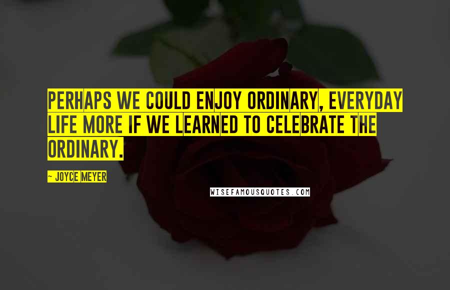 Joyce Meyer Quotes: Perhaps we could enjoy ordinary, everyday life more if we learned to celebrate the ordinary.