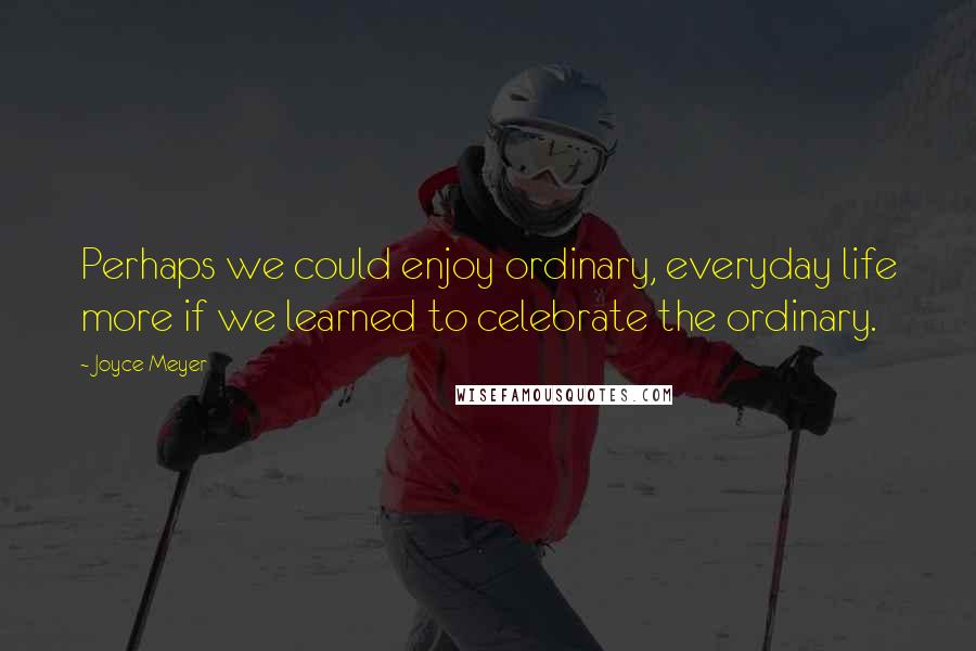 Joyce Meyer Quotes: Perhaps we could enjoy ordinary, everyday life more if we learned to celebrate the ordinary.