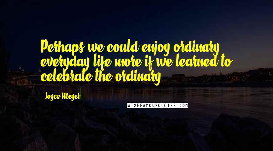 Joyce Meyer Quotes: Perhaps we could enjoy ordinary, everyday life more if we learned to celebrate the ordinary.