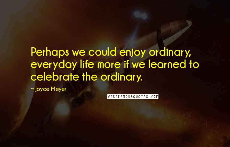 Joyce Meyer Quotes: Perhaps we could enjoy ordinary, everyday life more if we learned to celebrate the ordinary.
