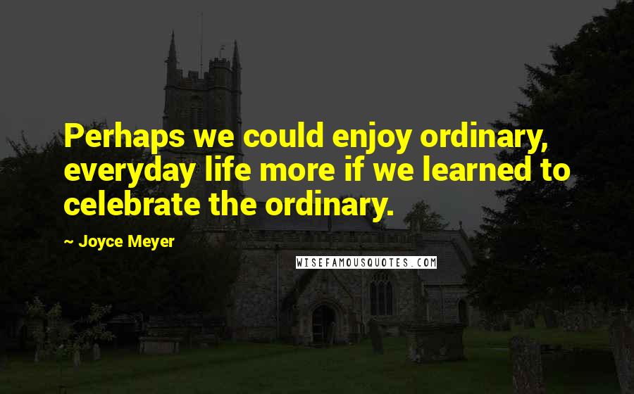 Joyce Meyer Quotes: Perhaps we could enjoy ordinary, everyday life more if we learned to celebrate the ordinary.