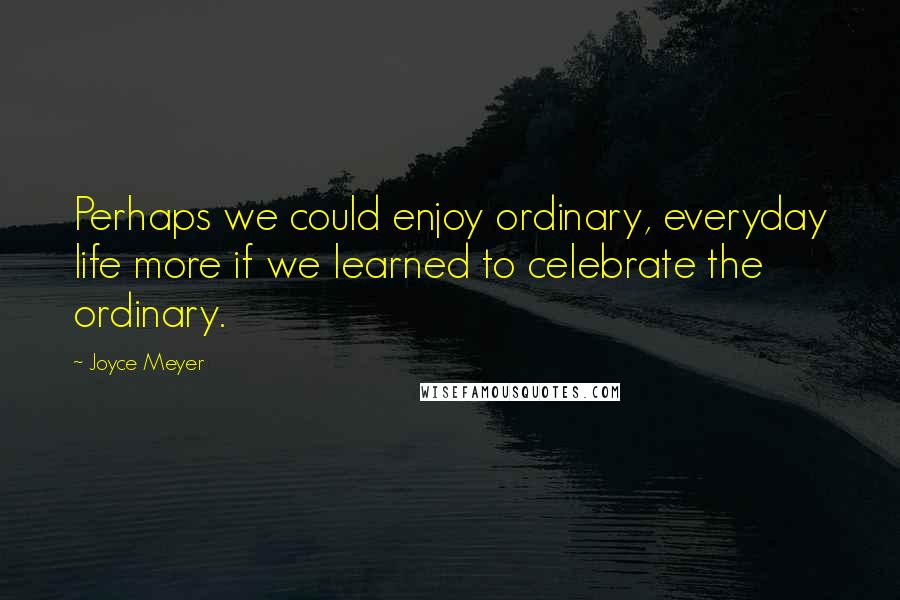 Joyce Meyer Quotes: Perhaps we could enjoy ordinary, everyday life more if we learned to celebrate the ordinary.