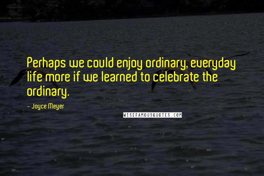 Joyce Meyer Quotes: Perhaps we could enjoy ordinary, everyday life more if we learned to celebrate the ordinary.