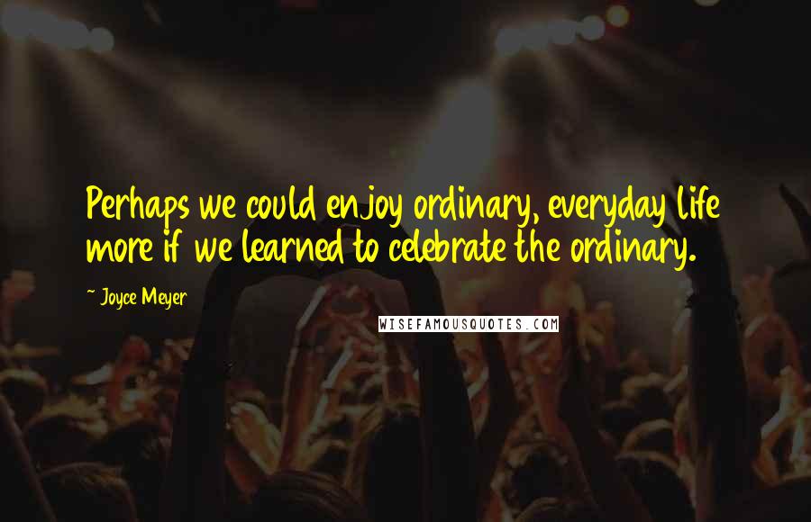 Joyce Meyer Quotes: Perhaps we could enjoy ordinary, everyday life more if we learned to celebrate the ordinary.