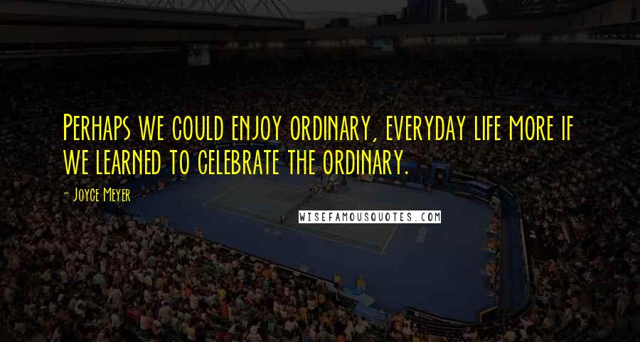 Joyce Meyer Quotes: Perhaps we could enjoy ordinary, everyday life more if we learned to celebrate the ordinary.