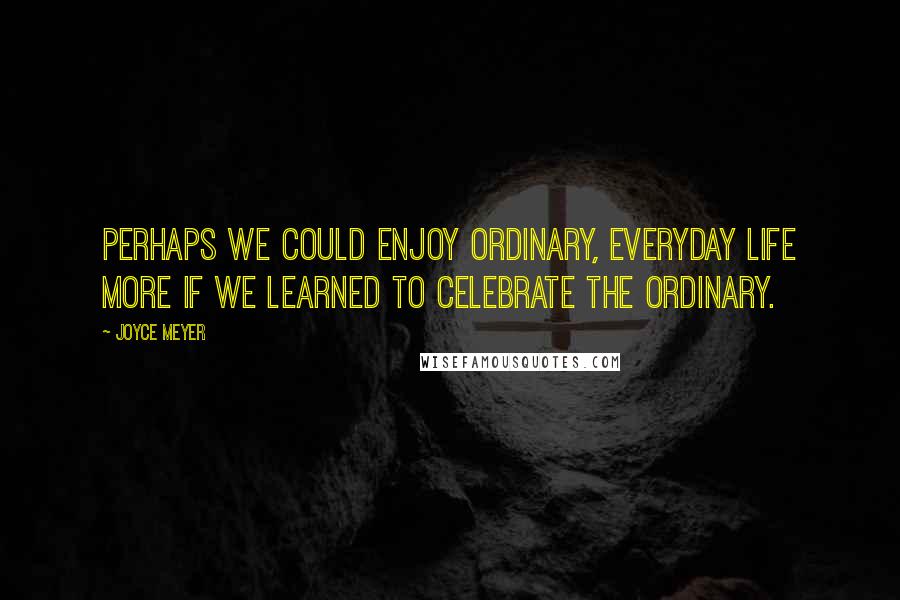 Joyce Meyer Quotes: Perhaps we could enjoy ordinary, everyday life more if we learned to celebrate the ordinary.