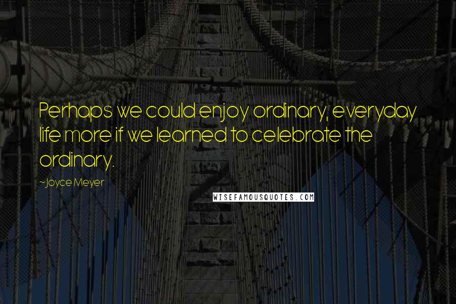 Joyce Meyer Quotes: Perhaps we could enjoy ordinary, everyday life more if we learned to celebrate the ordinary.