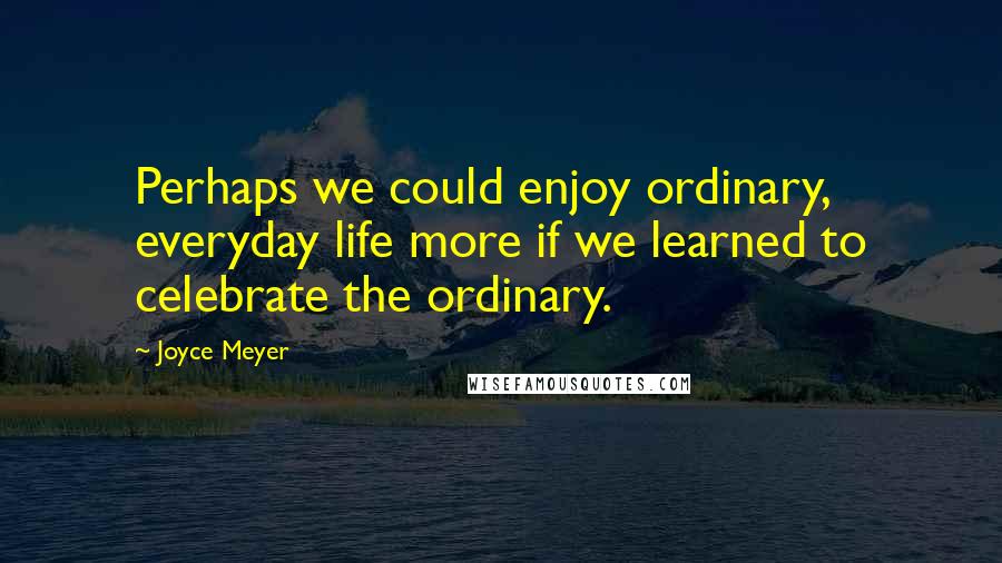 Joyce Meyer Quotes: Perhaps we could enjoy ordinary, everyday life more if we learned to celebrate the ordinary.