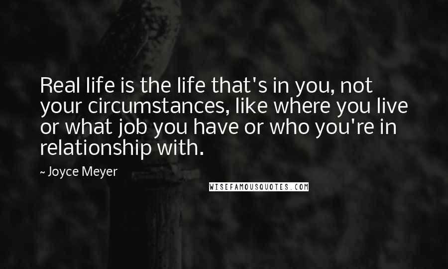 Joyce Meyer Quotes: Real life is the life that's in you, not your circumstances, like where you live or what job you have or who you're in relationship with.