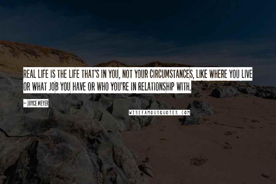 Joyce Meyer Quotes: Real life is the life that's in you, not your circumstances, like where you live or what job you have or who you're in relationship with.