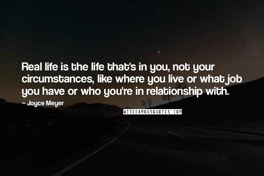 Joyce Meyer Quotes: Real life is the life that's in you, not your circumstances, like where you live or what job you have or who you're in relationship with.