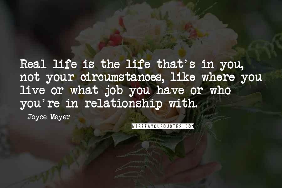 Joyce Meyer Quotes: Real life is the life that's in you, not your circumstances, like where you live or what job you have or who you're in relationship with.
