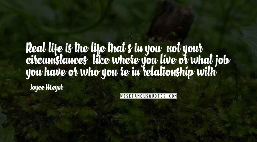 Joyce Meyer Quotes: Real life is the life that's in you, not your circumstances, like where you live or what job you have or who you're in relationship with.