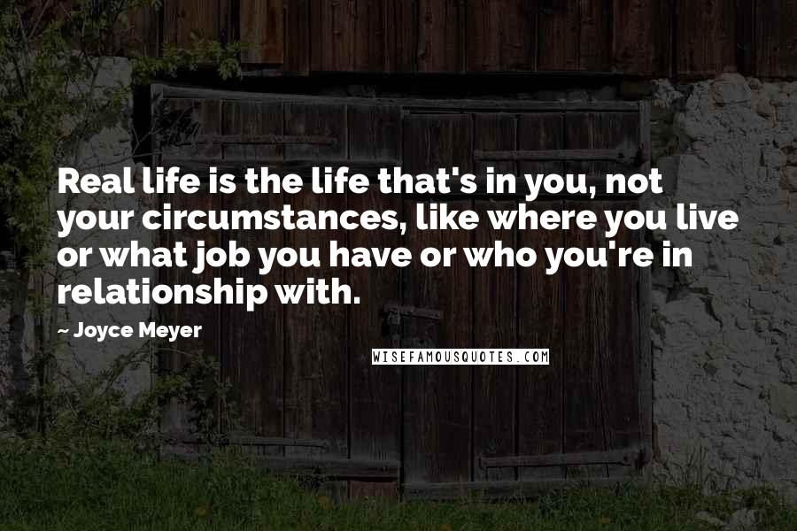 Joyce Meyer Quotes: Real life is the life that's in you, not your circumstances, like where you live or what job you have or who you're in relationship with.