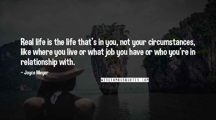 Joyce Meyer Quotes: Real life is the life that's in you, not your circumstances, like where you live or what job you have or who you're in relationship with.