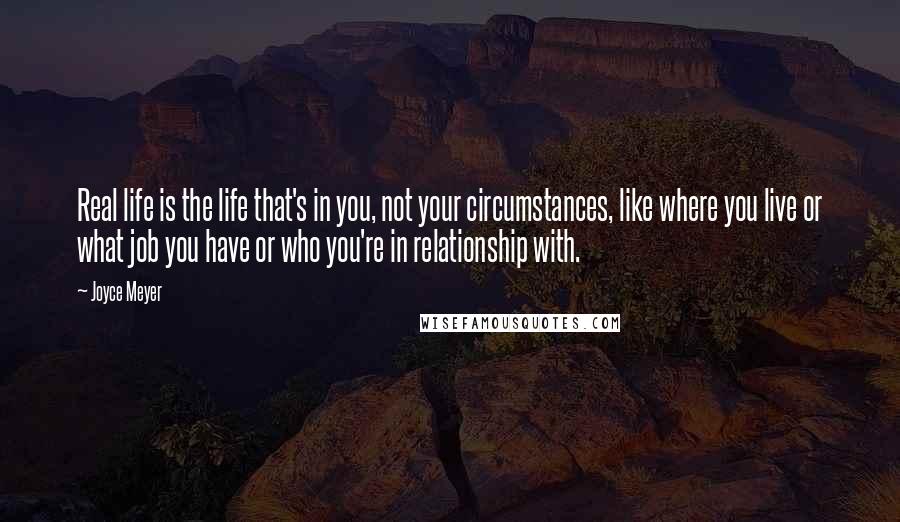 Joyce Meyer Quotes: Real life is the life that's in you, not your circumstances, like where you live or what job you have or who you're in relationship with.
