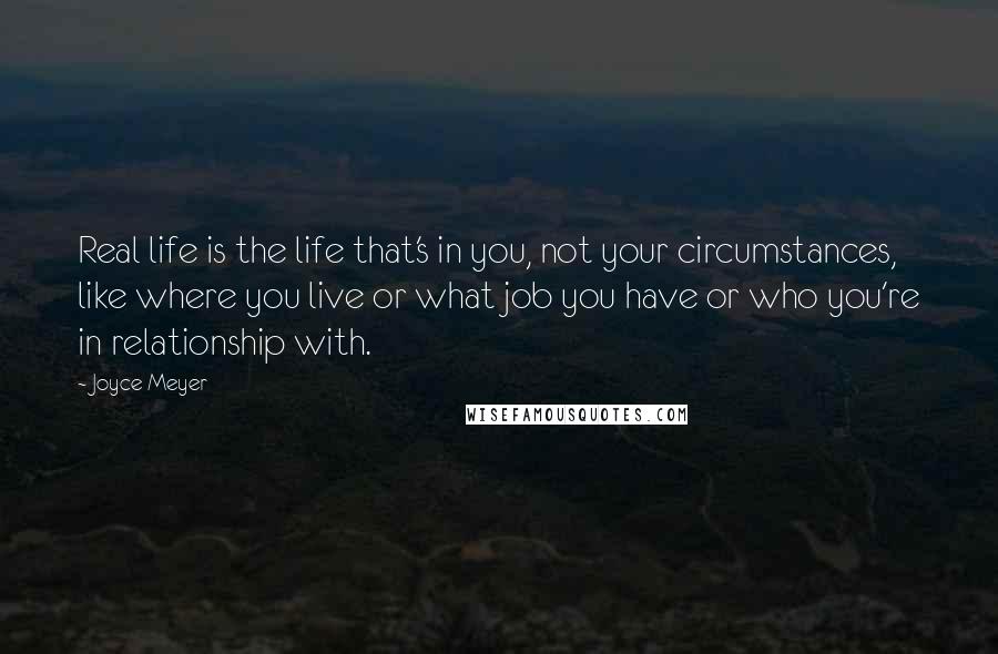 Joyce Meyer Quotes: Real life is the life that's in you, not your circumstances, like where you live or what job you have or who you're in relationship with.